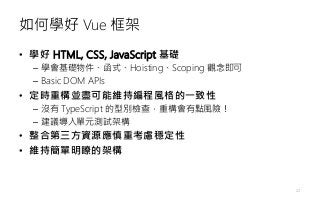 如何學好 Vue 框架
• 學好 HTML, CSS, JavaScript 基礎
– 學會基礎物件、函式、Hoisting、Scoping 觀念即可
– Basic DOM APIs
• 定時重構並盡可能維持編程風格的一致性
– 沒有 TypeScript 的型別檢查，重構會有點風險！
– 建議導入單元測試架構
• 整合第三方資源應慎重考慮穩定性
• 維持簡單明瞭的架構
22
 