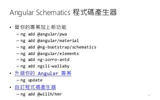 Angular Schematics 程式碼產生器
• 替你的專案加上新功能
– ng add @angular/pwa
– ng add @angular/material
– ng add @ng-bootstrap/schematics
– ng add @angular/elements
– ng add ng-zorro-antd
– ng add ngcli-wallaby
• 升級你的 Angular 專案
– ng update
• 自訂程式碼產生器
– ng add @willh/hmr 49
 