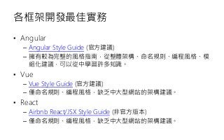 各框架開發最佳實務
• Angular
– Angular Style Guide (官方建議)
– 擁有較為完整的風格指南，從整體架構、命名規則、編程風格、模
組化建議，可以從中學習許多知識。
• Vue
– Vue Style Guide (官方建議)
– 僅命名規則、編程風格，缺乏中大型網站的架構建議。
• React
– Airbnb React/JSX Style Guide (非官方版本)
– 僅命名規則、編程風格，缺乏中大型網站的架構建議。
 