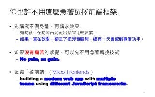 你也許不用這麼急著選擇前端框架
• 先講究不傷身體，再講求效果
– 有時候，在時間內能做出結果比較要緊！
– 如果一直在砍樹，卻忘了把斧頭磨利，總有一天會感到事倍功半。
• 如果沒有痛苦的感覺，可以先不用急著轉換技術
– No pain, no gain.
• 認識「微前端」( Micro Frontends )
– building a modern web app with multiple
teams using different JavaScript frameworks.
58
 