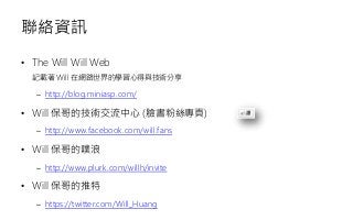 聯絡資訊
• The Will Will Web
記載著 Will 在網路世界的學習心得與技術分享
– http://blog.miniasp.com/
• Will 保哥的技術交流中心 (臉書粉絲專頁)
– http://www.facebook.com/will.fans
• Will 保哥的噗浪
– http://www.plurk.com/willh/invite
• Will 保哥的推特
– https://twitter.com/Will_Huang
 