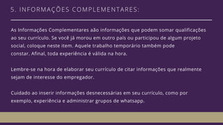 5. INFORMAÇÕES COMPLEMENTARES: 
As Informações Complementares aão informações que podem somar qualificações
ao seu currículo. Se você já morou em outro país ou participou de algum projeto
social, coloque neste item. Aquele trabalho temporário também pode
constar. Afinal, toda experiência é válida na hora. 
Lembre-se na hora de elaborar seu currículo de citar informações que realmente
sejam de interesse do empregador. 
Cuidado ao inserir informações desnecessárias em seu currículo, como por
exemplo, experiência e administrar grupos de whatsapp. 
 