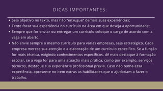 DICAS IMPORTANTES: 
Seja objetivo no texto, mas não “enxugue” demais suas experiências;
Tente focar sua experiência do currículo na área em que deseja a oportunidade;
Sempre que for enviar ou entregar um currículo coloque o cargo de acordo com a
vaga em aberto.
Não envie sempre o mesmo currículo para várias empresas, seja estratégico. Cada
empresa merece sua atenção e a elaboração de um currículo específico. Se a função
for mais técnica, exigindo conhecimentos específicos, dê mais destaque à formação
escolar, se a vaga for para uma atuação mais prática, como por exemplo, serviços
técnicos, destaque sua experiência profissional prévia. Caso não tenha essa
experiência, apresente no item extras as habilidades que o ajudariam a fazer o
trabalho.
 