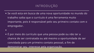 INTRODUÇÃO
Se você esta em busca de uma nova oportunidade no mundo do
trabalho saiba que o currículo é uma ferramenta muito
importante, pois é responsável pelo seu primeiro contato com o
empregador.
É por meio do currículo que uma pessoa pode ou não ter a
chance de ser contratada ou até mesmo a oportunidade de ser
convidada para um primeiro contato pessoal, a fim de
demonstrar seu  interesse pela organização. 
 