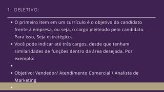 1. OBJETIVO:
O primeiro item em um currículo é o objetivo do candidato
frente à empresa, ou seja, o cargo pleiteado pelo candidato.
Para isso, Seja estratégico. 
Você pode indicar até três cargos, desde que tenham
similaridades de funções dentro da área desejada. Por
exemplo: 
Objetivo: Vendedor/ Atendimento Comercial / Analista de
Marketing
 
