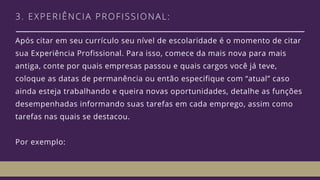 3. EXPERIÊNCIA PROFISSIONAL: 
Após citar em seu currículo seu nível de escolaridade é o momento de citar
sua Experiência Profissional. Para isso, comece da mais nova para mais
antiga, conte por quais empresas passou e quais cargos você já teve,
coloque as datas de permanência ou então especifique com “atual” caso
ainda esteja trabalhando e queira novas oportunidades, detalhe as funções
desempenhadas informando suas tarefas em cada emprego, assim como
tarefas nas quais se destacou. 
Por exemplo: 
 