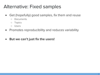 Alternative: Fixed samples
 Get (hopefully) good samples, fix them and reuse
○ Documents
○ Topics
○ Users
 Promotes repr...