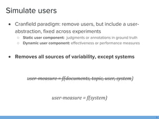 Simulate users
 Cranfield paradigm: remove users, but include a user-
abstraction, fixed across experiments
○ Static user...