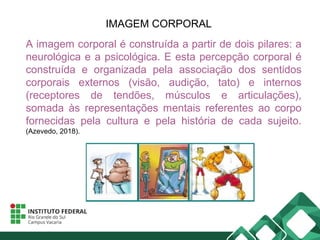 IMAGEM CORPORAL
A imagem corporal é construída a partir de dois pilares: a
neurológica e a psicológica. E esta percepção corporal é
construída e organizada pela associação dos sentidos
corporais externos (visão, audição, tato) e internos
(receptores de tendões, músculos e articulações),
somada às representações mentais referentes ao corpo
fornecidas pela cultura e pela história de cada sujeito.
(Azevedo, 2018).
 