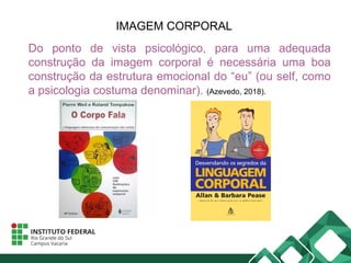 IMAGEM CORPORAL
Do ponto de vista psicológico, para uma adequada
construção da imagem corporal é necessária uma boa
construção da estrutura emocional do “eu” (ou self, como
a psicologia costuma denominar). (Azevedo, 2018).
 