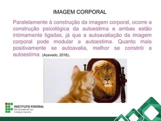 IMAGEM CORPORAL
Paralelamente à construção da imagem corporal, ocorre a
construção psicológica da autoestima e ambas estão
intimamente ligadas, já que a autoavaliação da imagem
corporal pode modular a autoestima. Quanto mais
positivamente se autoavalia, melhor se constrói a
autoestima. (Azevedo, 2018).
 