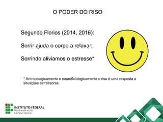 O PODER DO RISO
Segundo Florios (2014, 2016):
Sorrir ajuda o corpo a relaxar;
Sorrindo aliviamos o estresse*
* Antropologicamente e neurofisiologicamente o riso é uma resposta a
situações estressoras.
 