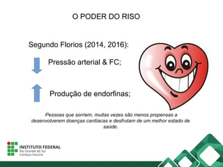 O PODER DO RISO
Segundo Florios (2014, 2016):
Pressão arterial & FC;
Pessoas que sorriem, muitas vezes são menos propensas a
desenvolverem doenças cardíacas e desfrutam de um melhor estado de
saúde.
Produção de endorfinas;
 