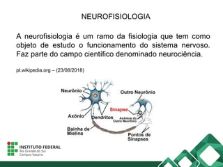 NEUROFISIOLOGIA
A neurofisiologia é um ramo da fisiologia que tem como
objeto de estudo o funcionamento do sistema nervoso.
Faz parte do campo científico denominado neurociência.
pt.wikipedia.org – (23/08/2018)
 