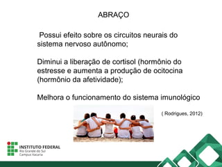 ABRAÇO
Possui efeito sobre os circuitos neurais do
sistema nervoso autônomo;
Diminui a liberação de cortisol (hormônio do
estresse e aumenta a produção de ocitocina
(hormônio da afetividade);
Melhora o funcionamento do sistema imunológico
( Rodrigues, 2012)
 