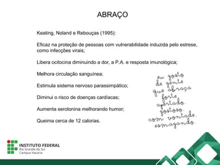 ABRAÇO
Keating, Noland e Rebouças (1995):
Eficaz na proteção de pessoas com vulnerabilidade induzida pelo estrese,
como infecções virais;
Libera ocitocina diminuindo a dor, a P.A. e resposta imunológica;
Melhora circulação sanguínea;
Estimula sistema nervoso parassimpático;
Diminui o risco de doenças cardíacas;
Aumenta serotonina melhorando humor;
Queima cerca de 12 calorias.
 