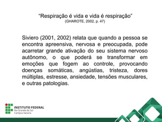 “Respiração é vida e vida é respiração”
(GHAROTE, 2002, p. 47)
Siviero (2001, 2002) relata que quando a pessoa se
encontra apreensiva, nervosa e preocupada, pode
acarretar grande ativação do seu sistema nervoso
autônomo, o que poderá se transformar em
emoções que fogem ao controle, provocando
doenças somáticas, angústias, tristeza, dores
múltiplas, estresse, ansiedade, tensões musculares,
e outras patologias.
 