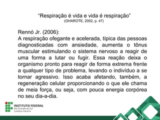 “Respiração é vida e vida é respiração”
(GHAROTE, 2002, p. 47)
Rennó Jr. (2006):
A respiração ofegante e acelerada, típica das pessoas
diagnosticadas com ansiedade, aumenta o tônus
muscular estimulando o sistema nervoso a reagir de
uma forma a lutar ou fugir. Essa reação deixa o
organismo pronto para reagir de forma extrema frente
a qualquer tipo de problema, levando o indivíduo a se
tornar agressivo. Isso acaba afetando, também, a
regeneração celular proporcionando o que ele chama
de meia força, ou seja, com pouca energia corpórea
no seu dia-a-dia.
 