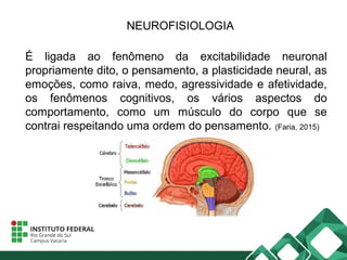 NEUROFISIOLOGIA
É ligada ao fenômeno da excitabilidade neuronal
propriamente dito, o pensamento, a plasticidade neural, as
emoções, como raiva, medo, agressividade e afetividade,
os fenômenos cognitivos, os vários aspectos do
comportamento, como um músculo do corpo que se
contrai respeitando uma ordem do pensamento. (Faria, 2015)
 