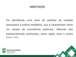 MEDITAÇÃO
Foi identificado uma série de padrões de reações
associados à prática meditativa, que a caracterizam como
um estado de consciência particular, diferente dos
tradicionalmente conhecidos, como vigília, sono e sonho
(Wallace, 1970).
 