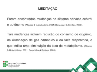 MEDITAÇÃO
Foram encontradas mudanças no sistema nervoso central
e autônomo (Aftanas & Golocheikine, 2001; Danucalov & Simões, 2006).
Tais mudanças incluem redução do consumo de oxigênio,
da eliminação de gás carbônico e da taxa respiratória, o
que indica uma diminuição da taxa do metabolismo. (Aftanas
& Golocheikine, 2001; Danucalov & Simões, 2006).
 