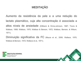 MEDITAÇÃO
Aumento da resistência da pele e a uma redução do
lactato plasmático, cuja alta concentração é associada a
altos níveis de ansiedade (Dillbeck & Orme-Johnson, 1987; Travis &
Wallace, 1999; Wallace, 1970; Wallace & Benson, 1972; Wallace, Benson, & Wilson,
1971).
Diminuição significativa da FC (Maura et al., 2006; Wallace, 1970;
Wallace & Benson, 1972; Wallace et al., 1971).
 