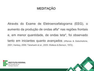 MEDITAÇÃO
Através do Exame de Eletroencefalograma (EEG), o
aumento da produção de ondas alfa* nas regiões frontais
e, em menor quantidade, de ondas teta*, foi observado
tanto em iniciantes quanto avançados (Aftanas & Golocheikine,
2001; Hankey, 2006; Takahashi et al., 2005; Wallace & Benson, 1972).
 