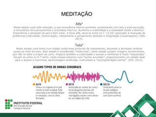 MEDITAÇÃO
Alfa*
Neste estado você está relaxado, a sua consciência interna aumenta, aumentando com isso a auto-perceção,
a consciência dos pensamentos e processos internos. Aumenta a criatividade e a ansiedade tende a diminuir.
Experiência a sensação de paz e bem-estar. A faixa alfa, situa-se entre os 7 -13 HZ, associado à resolução de
problemas,criatividade, memorização, relaxamento e pensamento abstrato e imaginação (visualizações). (Elói,
2013).
Teta*
Neste estado você entra num estado ainda mais profundo de relaxamento, baixando a atividade cerebral
quase ao nível do sono. Este estado é considerado “misterioso”, neste estado surgem imagens inconscientes,
que não se sabe a origem ao certo. Propicia também a criatividade e acesso a memórias à muito “esquecidas”.
Situam-se entre os 4-7 Hertz, neste estado estamos num “sonho acordado”, proporcionando um estado ideal
para o acesso a memorias, aprendizagem acelerada, criatividade e “re/programação mental”. (Elói, 2013).
 