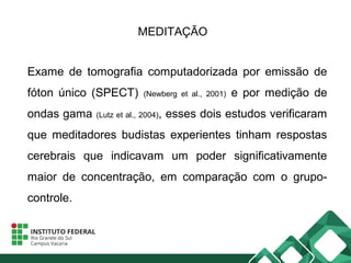 MEDITAÇÃO
Exame de tomografia computadorizada por emissão de
fóton único (SPECT) (Newberg et al., 2001) e por medição de
ondas gama (Lutz et al., 2004), esses dois estudos verificaram
que meditadores budistas experientes tinham respostas
cerebrais que indicavam um poder significativamente
maior de concentração, em comparação com o grupo-
controle.
 