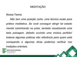 MEDITAÇÃO
Nossa Teoria:
Não tem uma posição certa, uma técnica exata para
prática meditativa. Se você conseguir atingir tal estado
mental caminhando na praia, sentado visualizando uma
bela paisagem, deitado ouvindo uma música perfeito!
todavia algumas práticas são referência para quem está
começando e algumas dicas podemos verificar nas
tradições orientais.
 