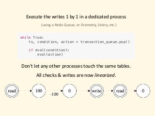 Execute	the	writes	1	by	1	in	a	dedicated	process
while True:
ts, condition, action = transaction_queue.pop()
if eval(condition):
eval(action)
(using	a	Redis	Queue,	or	Drama)q,	Celery,	etc.)
Don't	let	any	other	processes	touch	the	same	tables.	
All	checks	&	writes	are	now	linearized.
 