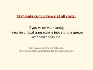 If	you	value	your	sanity,	
linearize	cri)cal	transac)ons	into	a	single	queue	
whenever	possible. 
Don't	even	watch	the	rest	of	the	talk,	
just	stop	now,	really,	you	probably	don't	need	concurrency...
Eliminate	concurrency	at	all	costs.
 