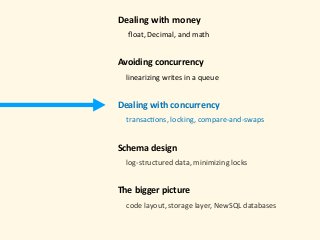 Dealing	with	money 
					ﬂoat,	Decimal,	and	math 
Avoiding	concurrency	
				linearizing	writes	in	a	queue 
Dealing	with	concurrency 
				transac)ons,	locking,	compare-and-swaps 
Schema	design 
				log-structured	data,	minimizing	locks 
The	bigger	picture 
				code	layout,	storage	layer,	NewSQL	databases	
 