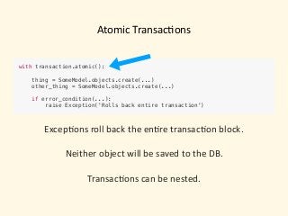 Atomic	Transac)ons
with transaction.atomic():
 
thing = SomeModel.objects.create(...)
other_thing = SomeModel.objects.create(...)
 
if error_condition(...): 
raise Exception('Rolls back entire transaction')
Excep)ons	roll	back	the	en)re	transac)on	block.	
Neither	object	will	be	saved	to	the	DB. 
 
Transac)ons	can	be	nested.
 