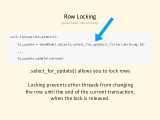 Row	Locking
with transaction.atomic():
 
to_update = SomeModel.objects.select_for_update().filter(id=thing.id)
...
 
to_update.update(val=new)
.select_for_update()	allows	you	to	lock	rows	
	Locking	prevents	other	threads	from	changing	
the	row	un)l	the	end	of	the	current	transac)on,		
when	the	lock	is	released.
(pessimis)c	concurrency)
 