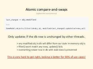 Atomic	compare-and-swaps
last_changed = obj.modified 
... 
 
SomeModel.objects.filter(id=obj.id, modified=last_changed).update(val=new_val)
Only	updates	if	the	db	row	is	unchanged	by	other	threads.	
 
>	any	modiﬁed	obj	in	db	will	diﬀer	from	our	stale	in-memory	obj	ts	
>	ﬁlter()	wont	match	any	rows,	update()	fails	
>	overwri)ng	newer	row	in	db	with	stale	data	is	prevented	
This	is	very	hard	to	get	right,	locking	is	beeer	for	90%	of	use	cases!
(op)mis)c	concurrency)
 