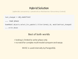 Hybrid	Solu)on
last_changed = obj.modified 
... read phase 
 
SomeModel.objects.select_for_update().filter(id=obj.id, modified=last_changed) 
 
... write phase
Best	of	both	worlds	
 
>	locking	is	limited	to	write-phase	only	
>	no	need	for	complex	mul)-model	compare-and-swaps	
																	MVCC	is	used	internally	by	PostgreSQL
(op)mis)c	concurrency	+	pessimis)c	or	Mul)version	Concurrency	Control)
 