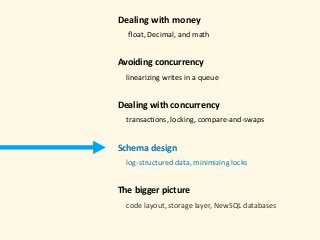 Dealing	with	money 
					ﬂoat,	Decimal,	and	math 
Avoiding	concurrency	
				linearizing	writes	in	a	queue 
Dealing	with	concurrency 
				transac)ons,	locking,	compare-and-swaps 
Schema	design 
				log-structured	data,	minimizing	locks 
The	bigger	picture 
				code	layout,	storage	layer,	NewSQL	databases	
 