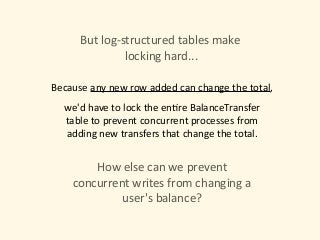 But	log-structured	tables	make	
	locking	hard...
we'd	have	to	lock	the	en)re	BalanceTransfer	
table	to	prevent	concurrent	processes	from	
adding	new	transfers	that	change	the	total.
How	else	can	we	prevent	
concurrent	writes	from	changing	a	
user's	balance?
Because	any	new	row	added	can	change	the	total,
 