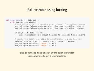 Full	example	using	locking
def send_money(src, dst, amt):
with transaction.atomic():
# Lock balance rows, preventing other threads from making changes
src_bal = UserBalance.objects.select_for_update().filter(id=src) 
dst_bal = UserBalance.objects.select_for_update().filter(id=dst)
if src_bal[0].total < amt:
raise Exception('Not enough balance to complete transaction')
# Update the totals and add a BalanceTransfer log row together
BalanceTransfer.objects.create(src=src, dst=dst, amt=amt)
src_bal.update(total=F('total') - amt)
dst_bal.update(total=F('total') + amt)
Side	beneﬁt:	no	need	to	scan	en)re	BalanceTransfer		
table	anymore	to	get	a	user's	balance
 