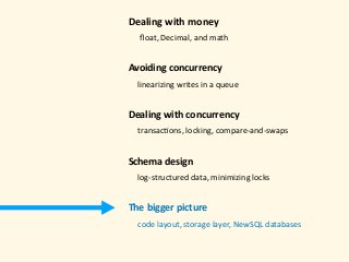 Dealing	with	money 
					ﬂoat,	Decimal,	and	math 
Avoiding	concurrency	
				linearizing	writes	in	a	queue 
Dealing	with	concurrency 
				transac)ons,	locking,	compare-and-swaps 
Schema	design 
				log-structured	data,	minimizing	locks 
The	bigger	picture 
				code	layout,	storage	layer,	NewSQL	databases	
 