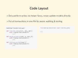 Code	Layout
>	Only	perform	writes	via	helper	funcs,	never	update	models	directly	
 
>	Put	all	transac)ons	in	one	ﬁle	for	easier	audi)ng	&	tes)ng
banking/transactions.py: 
 
def transfer_money(src, dst, amt):
with transaction.atomic():
...
def merge_accounts(user_a, user_b):
with transaction.atomic():
...
def archive_account(user):
with transaction.atomic():
...
from banking.transactions import transfer_money
...
 