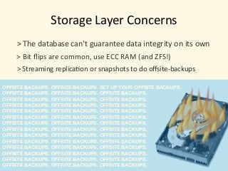 OFFSITE BACKUPS. OFFSITE BACKUPS. SET UP YOUR OFFSITE BACKUPS.
OFFSITE BACKUPS. OFFSITE BACKUPS. OFFSITE BACKUPS.
OFFSITE BACKUPS. OFFSITE BACKUPS. OFFSITE BACKUPS.
OFFSITE BACKUPS. OFFSITE BACKUPS. OFFSITE BACKUPS.
OFFSITE BACKUPS. OFFSITE BACKUPS. OFFSITE BACKUPS.
OFFSITE BACKUPS. OFFSITE BACKUPS. OFFSITE BACKUPS.
OFFSITE BACKUPS. OFFSITE BACKUPS. OFFSITE BACKUPS.
OFFSITE BACKUPS. OFFSITE BACKUPS. OFFSITE BACKUPS.
OFFSITE BACKUPS. OFFSITE BACKUPS. OFFSITE BACKUPS.
OFFSITE BACKUPS. OFFSITE BACKUPS. OFFSITE BACKUPS.
OFFSITE BACKUPS. OFFSITE BACKUPS. OFFSITE BACKUPS.
OFFSITE BACKUPS. OFFSITE BACKUPS. OFFSITE BACKUPS.
OFFSITE BACKUPS. OFFSITE BACKUPS. OFFSITE BACKUPS.
OFFSITE BACKUPS. OFFSITE BACKUPS. OFFSITE BACKUPS.
Storage	Layer	Concerns
>	Bit	ﬂips	are	common,	use	ECC	RAM	(and	ZFS!)
>	The	database	can't	guarantee	data	integrity	on	its	own
>	Streaming	replica)on	or	snapshots	to	do	oﬀsite-backups
 