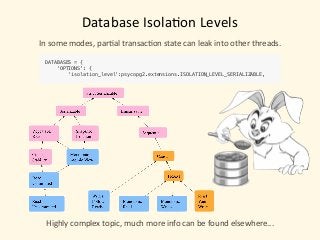 Database	Isola)on	Levels
In	some	modes,	par)al	transac)on	state	can	leak	into	other	threads.
DATABASES = { 
'OPTIONS': { 
'isolation_level':psycopg2.extensions.ISOLATION_LEVEL_SERIALIZABLE,
Highly	complex	topic,	much	more	info	can	be	found	elsewhere...
 