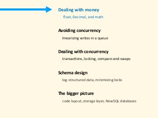 Dealing	with	money 
					ﬂoat,	Decimal,	and	math 
Avoiding	concurrency	
				linearizing	writes	in	a	queue 
Dealing	with	concurrency 
				transac)ons,	locking,	compare-and-swaps 
Schema	design 
				log-structured	data,	minimizing	locks 
The	bigger	picture 
				code	layout,	storage	layer,	NewSQL	databases	
 