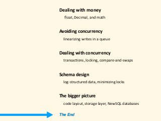 Dealing	with	money 
					ﬂoat,	Decimal,	and	math 
Avoiding	concurrency	
				linearizing	writes	in	a	queue 
Dealing	with	concurrency 
				transac)ons,	locking,	compare-and-swaps 
Schema	design 
				log-structured	data,	minimizing	locks 
The	bigger	picture 
				code	layout,	storage	layer,	NewSQL	databases
The End
 