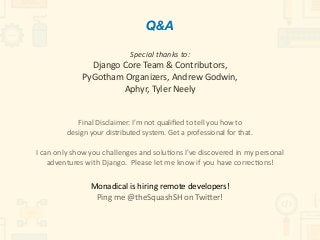 Special	thanks	to:	
Django	Core	Team	&	Contributors,	 
PyGotham	Organizers,	Andrew	Godwin,		
Aphyr,	Tyler	Neely	
Final	Disclaimer:	I'm	not	qualiﬁed	to	tell	you	how	to		
design	your	distributed	system.	Get	a	professional	for	that.	
 
I	can	only	show	you	challenges	and	solu)ons	I've	discovered	in	my	personal	
adventures	with	Django.		Please	let	me	know	if	you	have	correc)ons!	
 
Monadical	is	hiring	remote	developers!	
Ping	me	@theSquashSH	on	Twieer!
Q&A
 