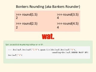 Bonkers	Rounding	(aka	Bankers	Rounder)
>>>	round(1.5)
>>>	round(2.5)
2
2
wat.
>>>	round(3.5)
>>>	round(4.5)
4
4
 
