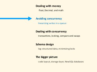 Dealing	with	money 
					ﬂoat,	Decimal,	and	math 
Avoiding	concurrency	
				linearizing	writes	in	a	queue 
Dealing	with	concurrency 
				transac)ons,	locking,	compare-and-swaps 
Schema	design 
				log-structured	data,	minimizing	locks 
The	bigger	picture 
				code	layout,	storage	layer,	NewSQL	databases	
 