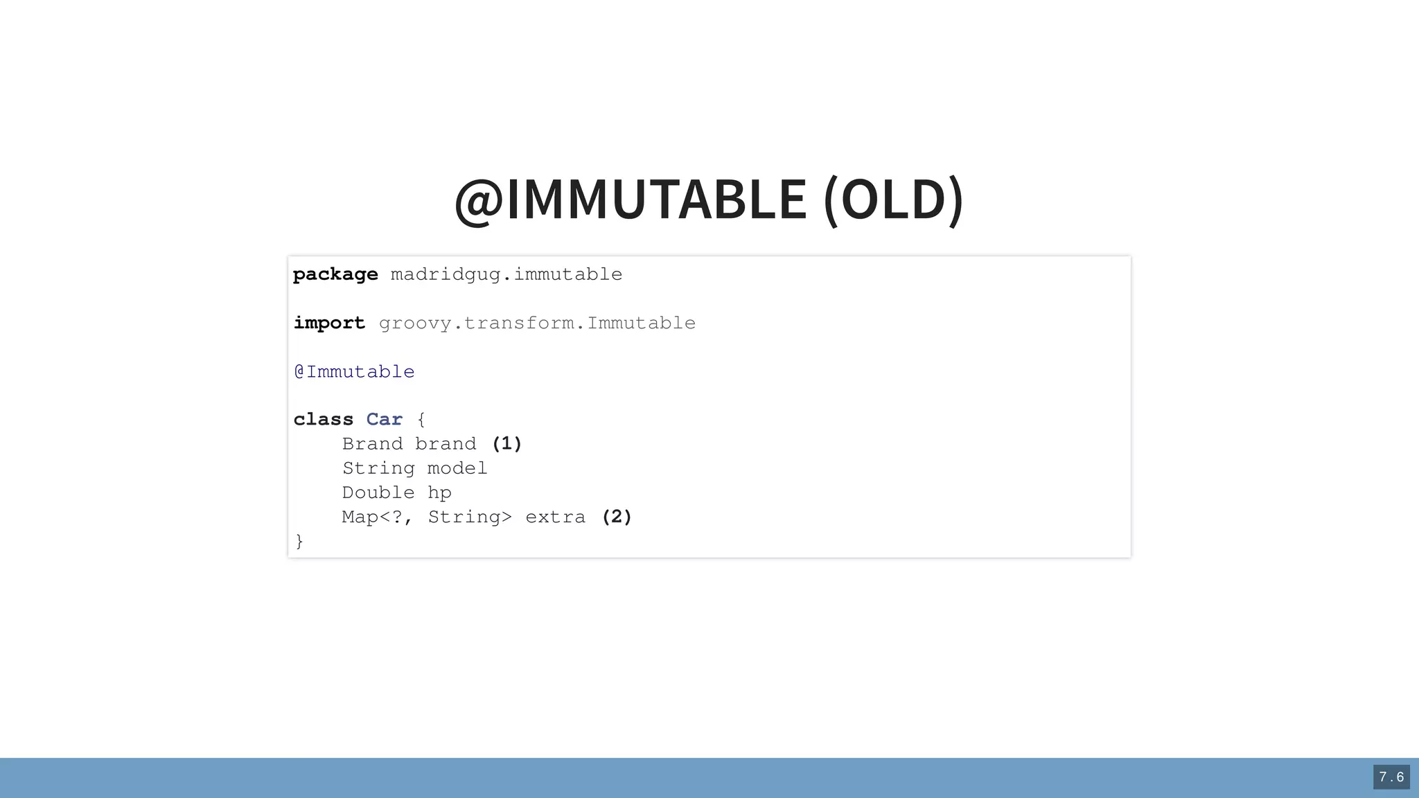 @IMMUTABLE (OLD)
package madridgug.immutable
import groovy.transform.Immutable
@Immutable
class Car {
Brand brand (1)
String model
Double hp
Map<?, String> extra (2)
}
7 . 6
 